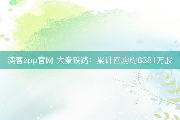 澳客app官网 大秦铁路：累计回购约8381万股