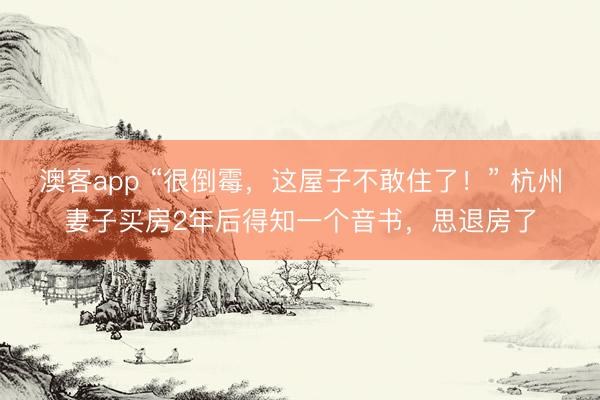 澳客app “很倒霉，这屋子不敢住了！” 杭州妻子买房2年后得知一个音书，思退房了