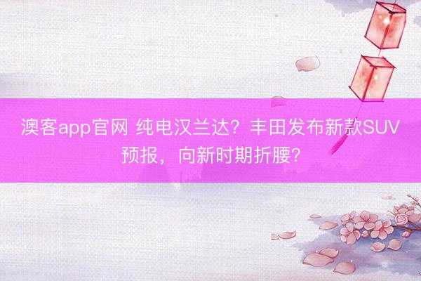 澳客app官网 纯电汉兰达？丰田发布新款SUV预报，向新时期折腰？