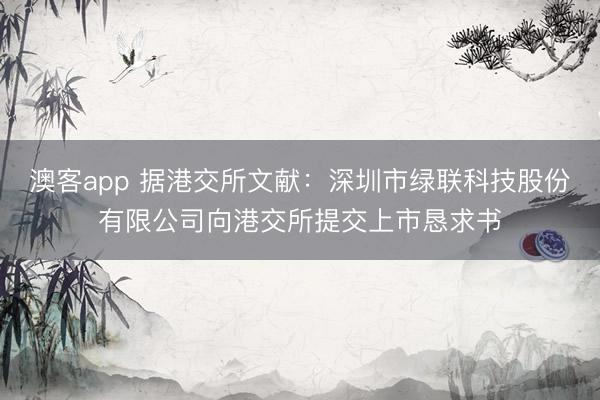 澳客app 据港交所文献：深圳市绿联科技股份有限公司向港交所提交上市恳求书