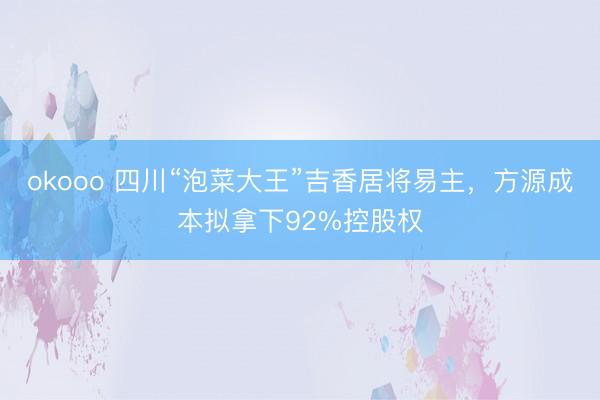 okooo 四川“泡菜大王”吉香居将易主，方源成本拟拿下92%控股权