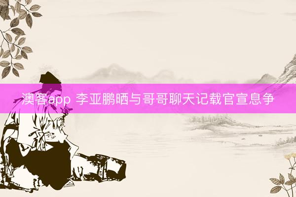 澳客app 李亚鹏晒与哥哥聊天记载官宣息争