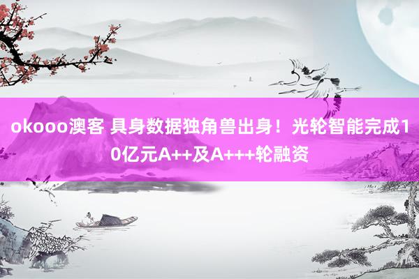 okooo澳客 具身数据独角兽出身！光轮智能完成10亿元A++及A+++轮融资