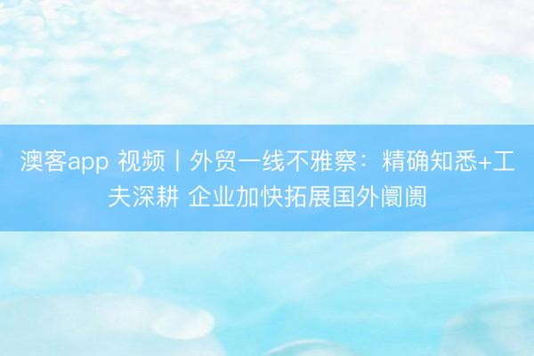 澳客app 视频丨外贸一线不雅察：精确知悉+工夫深耕 企业加快拓展国外阛阓