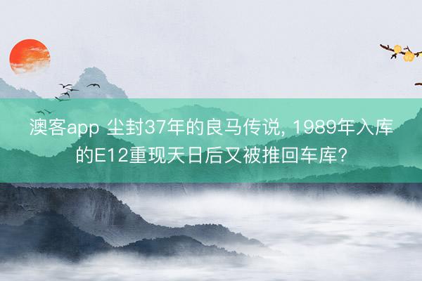 澳客app 尘封37年的良马传说, 1989年入库的E12重现天日后又被推回车库?