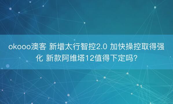 okooo澳客 新增太行智控2.0 加快操控取得强化 新款阿维塔12值得下定吗?