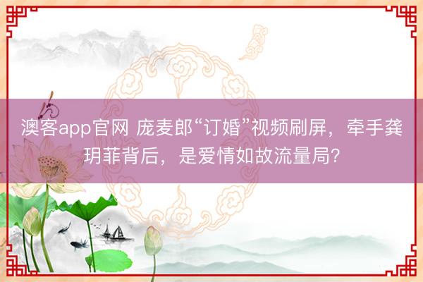 澳客app官网 庞麦郎“订婚”视频刷屏，牵手龚玥菲背后，是爱情如故流量局？