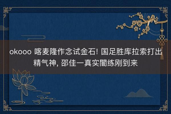okooo 喀麦隆作念试金石! 国足胜库拉索打出精气神, 邵佳一真实闇练刚到来