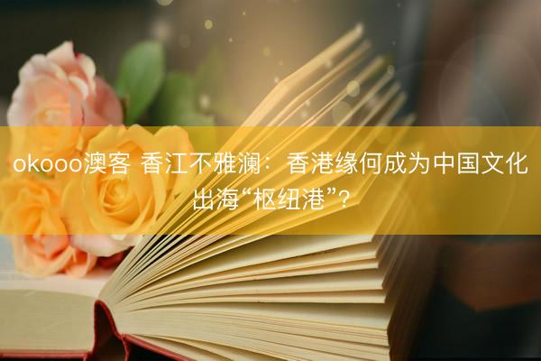 okooo澳客 香江不雅澜：香港缘何成为中国文化出海“枢纽港”？