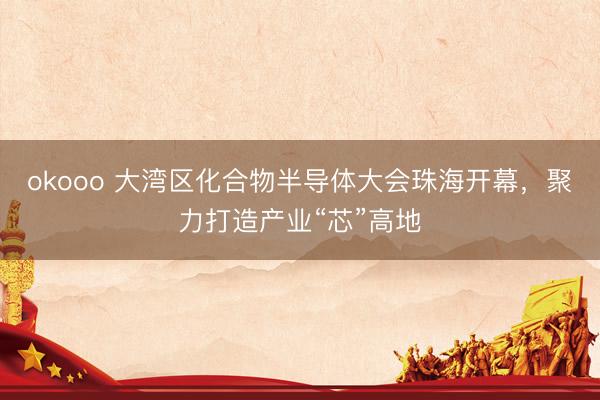 okooo 大湾区化合物半导体大会珠海开幕，聚力打造产业“芯”高地