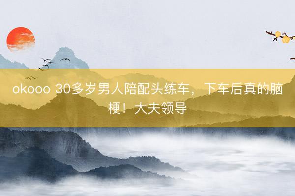 okooo 30多岁男人陪配头练车，下车后真的脑梗！大夫领导