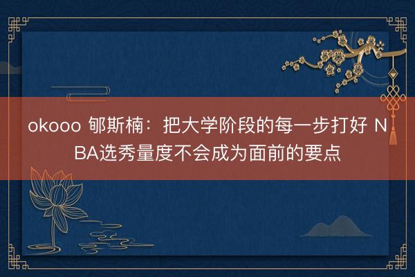 okooo 郇斯楠：把大学阶段的每一步打好 NBA选秀量度不会成为面前的要点