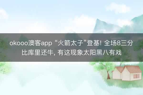 okooo澳客app “火箭太子”登基! 全场8三分比库里还牛, 有这现象太阳黑八有戏