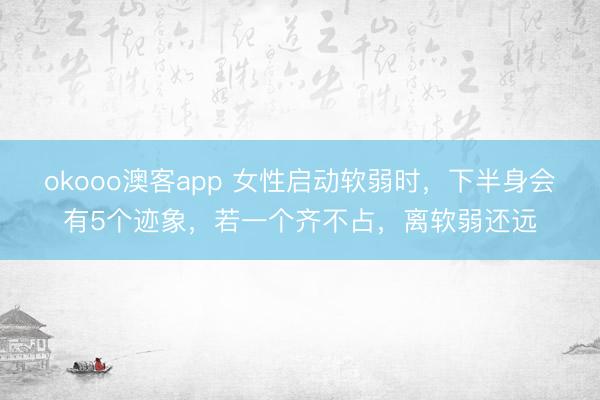 okooo澳客app 女性启动软弱时，下半身会有5个迹象，若一个齐不占，离软弱还远