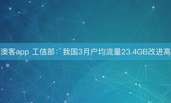澳客app 工信部：我国3月户均流量23.4GB改进高