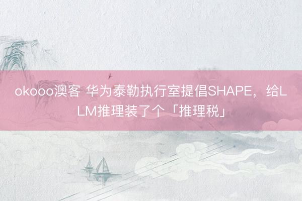 okooo澳客 华为泰勒执行室提倡SHAPE，给LLM推理装了个「推理税」