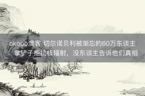 okooo澳客 切尔诺贝利被渐忘的60万东谈主：拿铲子拒抗核辐射，没东谈主告诉他们真相