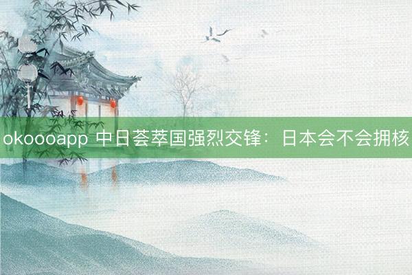 okoooapp 中日荟萃国强烈交锋：日本会不会拥核