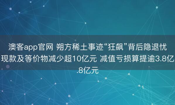 澳客app官网 朔方稀土事迹“狂飙”背后隐退忧：现款及等价物减少超10亿元 减值亏损算提逾3.8亿元